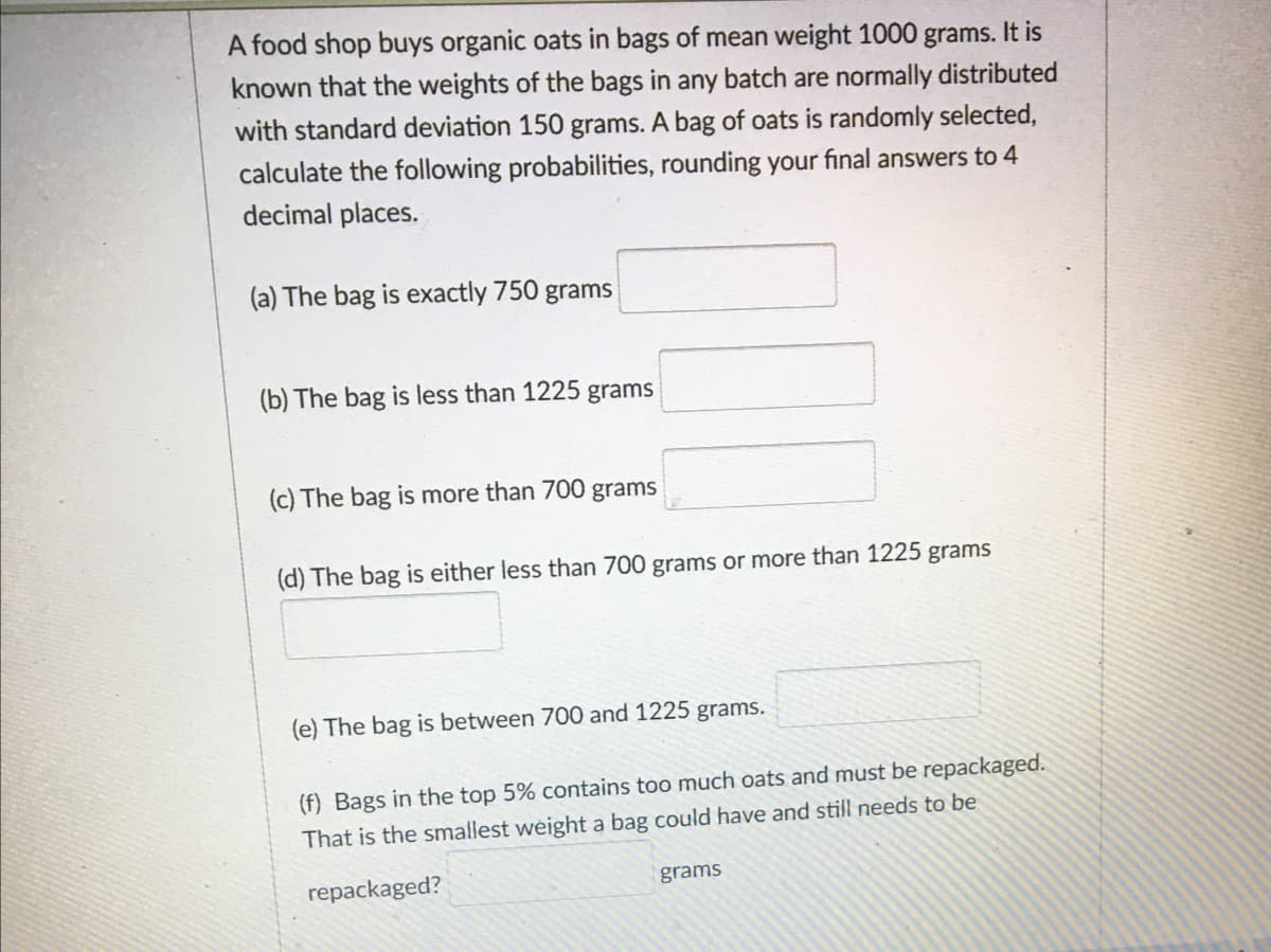 A food shop buys organic oats in bags of mean weight 1000 grams. It is
known that the weights of the bags in any batch are normally distributed
with standard deviation 150 grams. A bag of oats is randomly selected,
calculate the following probabilities, rounding your final answers to 4
decimal places.
(a) The bag is exactly 750 grams
(b) The bag is less than 1225 grams
(c) The bag is more than 700 grams
(d) The bag is either less than 700 grams or more than 1225 grams
(e) The bag is between 700 and 1225 grams.
(f) Bags in the top 5% contains too much oats and must be repackaged.
That is the smallest weight a bag could have and still needs to be
repackaged?
grams
