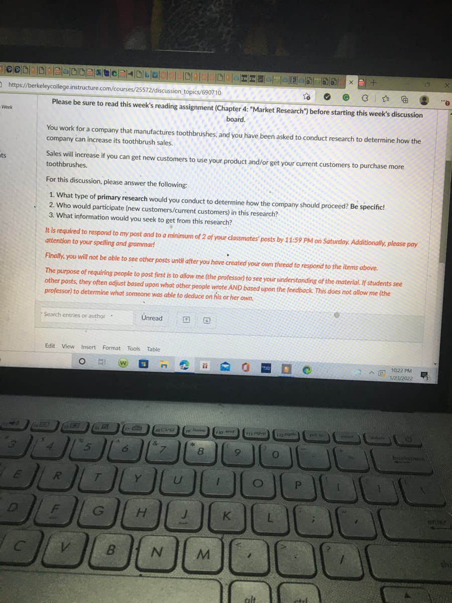 O https://berkeleycollege.instructure.com/courses/25572/discussion_topics/690710
Please be sure to read this week's reading assignment (Chapter 4: "Market Research") before starting this week's discussion
Week
board.
You work for a company that manufactures toothbrushes, and you have been asked to conduct research to determine how the
company can increase its toothbrush sales,
uts
Sales will increase if you can get new customers to use your product and/or get your current customers to purchase more
toothbrushes.
For this discussion, please answer the following:
1. What type of primary research would you conduct to determine how the company should proceed? Be specific!
2. Who would participate (new customers/current customers) in this research?
3. What information would you seek to get from this research?
It is required to respond to my post and to a minimurm of 2 of your classmates' posts by 11:59 PM on Saturday. Additionally, please pay
attention to your spelling and grammar!
Finally, you will not be able to see other posts until after you have created your own thread to respond to the items above.
The purpose of requiring people to post first is to allow me (the professor) to see your understanding of the material. If students see
other posts, they often adjust based upon what other people wrote AND based upon the feedback. This does not allow me (the
professor) to determine what someone was able to deduce on his or her own.
Search entries or author
Unread
Edit View Insert Format
Tools Table
10:22 PM
1/23/2022
1242
19 lhome
no end
F11 Pgup
12 Podn
prt sc
&
4
8.
9.
Y.
D
G
K
enter
B
N.
M
alt
C.
