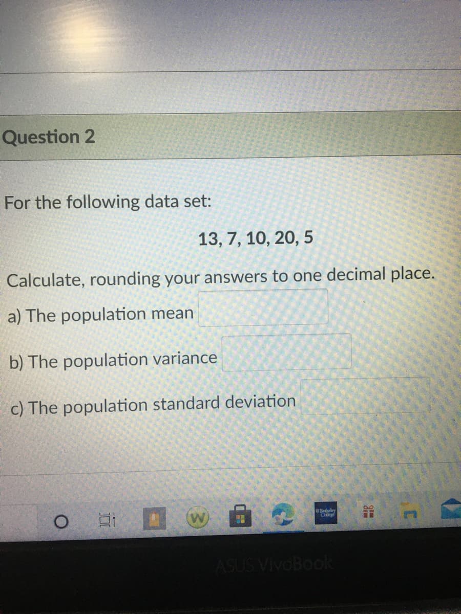 Question 2
For the following data set:
13, 7, 10, 20, 5
Calculate, rounding your answers to one decimal place.
a) The population mean
b) The population variance
c) The population standard deviation
ASUS VivoBook
