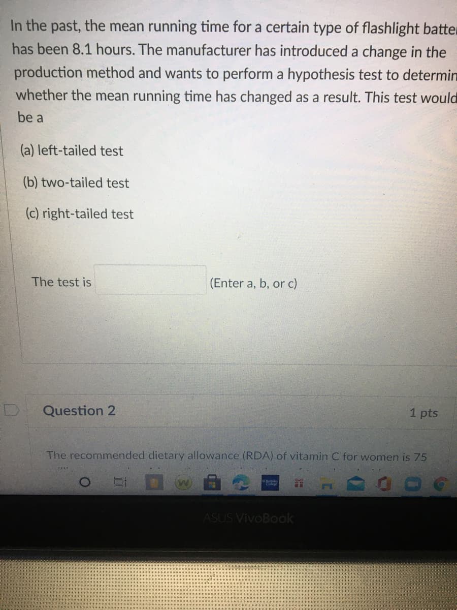 In the past, the mean running time for a certain type of flashlight batter
has been 8.1 hours. The manufacturer has introduced a change in the
production method and wants to perform a hypothesis test to determin
whether the mean running time has changed as a result. This test would
be a
(a) left-tailed test
(b) two-tailed test
(c) right-tailed test
The test is
(Enter a, b, or c)
Question 2
1 pts
The recommended dietary allowance (RDA) of vitamin C for women is 75
ASUS VivoBook
SE
