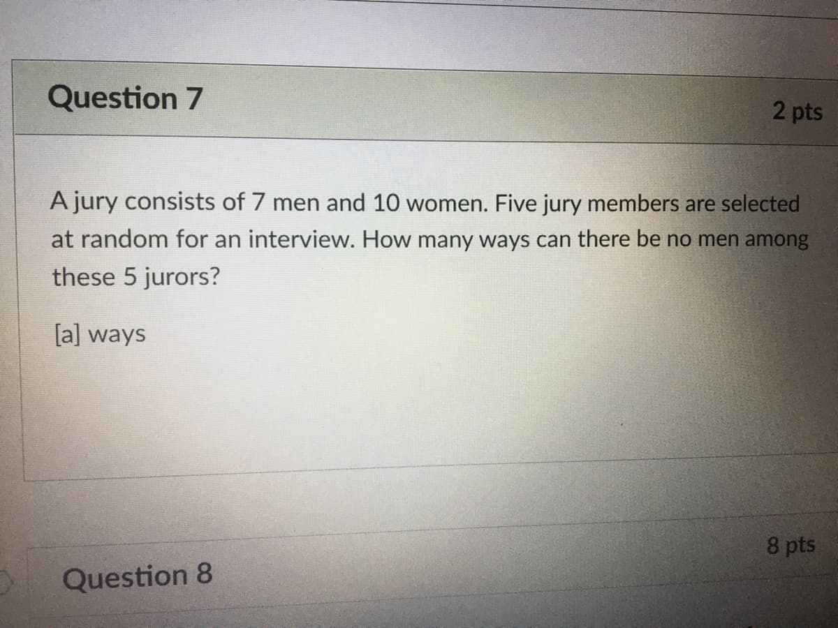 Question 7
2 pts
A jury consists of 7 men and 10 women. Five jury members are selected
at random for an interview. How many ways can there be no men among
these 5 jurors?
[a] ways
8 pts
Question 8
