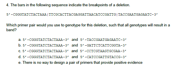 4. The bars in the following sequence indicate the breakpoints of a deletion.
5'-CGGGTATCTACTAAA|TTCGCACTTACGAGGATTAACATCCGATTG|TACCGAATGAGAATC-3'
Which primer pair would you use to genotype for this deletion, such that all genotypes will result in a
band?
a. 5'-CGGGTATCTACTAAA-3' and 5'-TACCGAATGAGAATC-3'
b. 5'-CGGGTATCTACTAAA-3' and 5'-GATTCTCATTCGGTA-3'
с. 5'-CGGGTAТСТАСТААА-З" and 5'-CCТCGTAAGTGCGAA-3'
d. 5'-CGGGTATCTACTAAA-3' and 5'-CATCCGATTGTACCG-3'
e. There is no way to design a pair of primers that provide positive evidence
