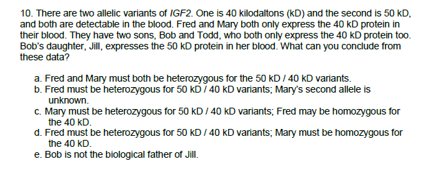 10. There are two allelic variants of IGF2. One is 40 kilodaltons (kD) and the second is 50 kD,
and both are detectable in the blood. Fred and Mary both only express the 40 kD protein in
their blood. They have two sons, Bob and Todd, who both only express the 40 kD protein too.
Bob's daughter, Jill, expresses the 50 kD protein in her blood. What can you conclude from
these data?
a. Fred and Mary must both be heterozygous for the 50 kD / 40 kD variants.
b. Fred must be heterozygous for 50 KD / 40 kD variants; Mary's second allele is
unknown.
c. Mary must be heterozygous for 50 kD / 40 kD variants; Fred may be homozygous for
the 40 kD.
d. Fred must be heterozygous for 50 kD / 40 kD variants; Mary must be homozygous for
the 40 kD.
e. Bob is not the biological father of Jill.

