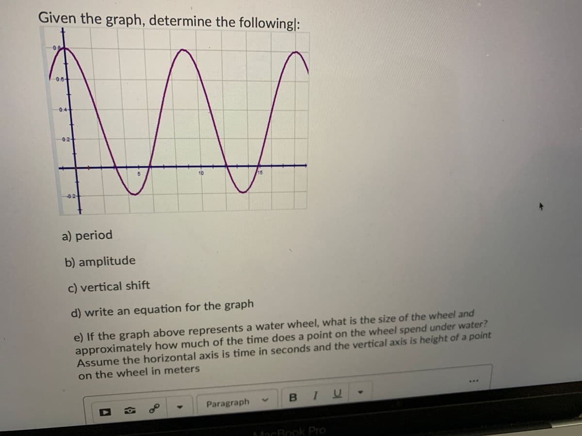 Given the graph, determine the followingl:
0.8-
0.6+
0.4
0:2
10
15
-0.2-
a) period
b) amplitude
c) vertical shift
d) write an equation for the graph
e) If the graph above represents a water wheel, what is the size of the wheel and
approximately how much of the time does a point on the wheel spend under water?
Assume the horizontal axis is time in seconds and the vertical axis is height of a point
on the wheel in meters
Paragraph
BIU
MacBook Pro
