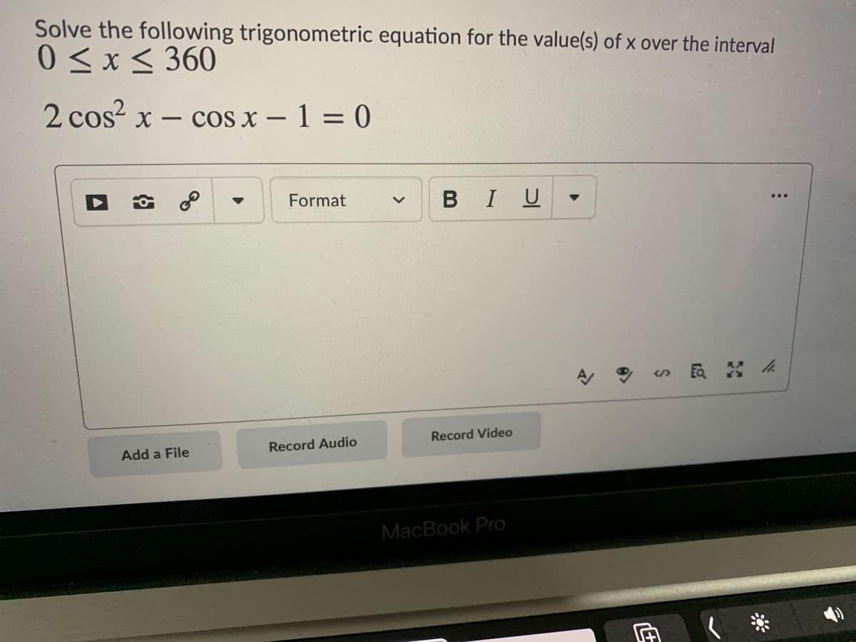 Solve the following trigonometric equation for the value(s) of x over the interval
0 < x < 360
2 cos² x – cos x - 1 = 0
Format
BIU
Record Video
Add a File
Record Audio
MacBook Pro
<>
