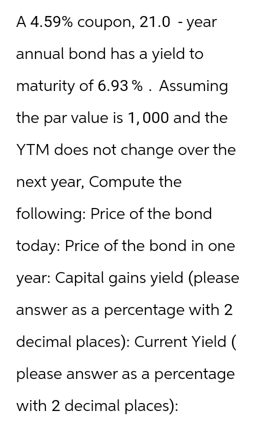 A 4.59% coupon, 21.0 -year
annual bond has a yield to
maturity of 6.93% . Assuming
the par value is 1,000 and the
YTM does not change over the
next year, Compute the
following: Price of the bond
today: Price of the bond in one
year: Capital gains yield (please
answer as a percentage with 2
decimal places): Current Yield (
please answer as a percentage
with 2 decimal places):