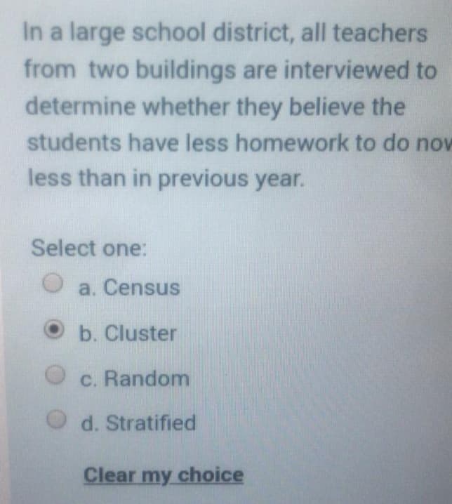 In a large school district, all teachers
from two buildings are interviewed to
determine whether they believe the
students have less homework to do now
less than in previous year.
Select one:
O a. Census
b. Cluster
c. Random
d. Stratified
Clear my choice
