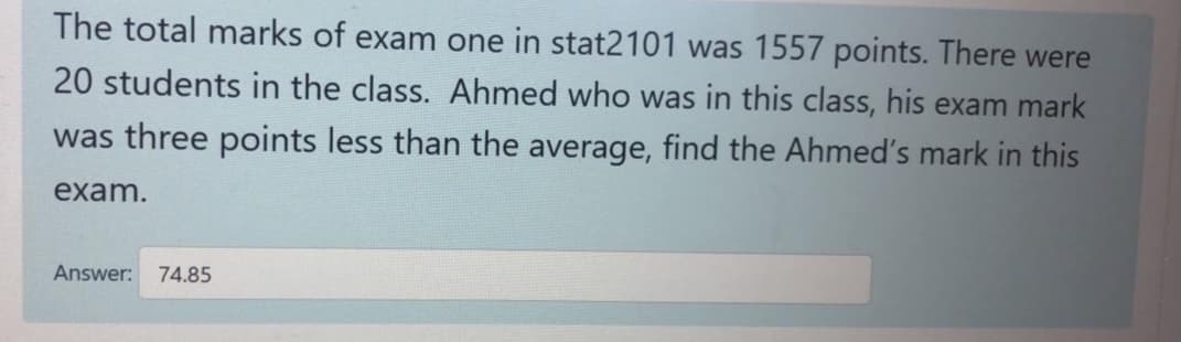 The total marks of exam one in stat2101 was 1557 points. There were
20 students in the class. Ahmed who was in this class, his exam mark
was three points less than the average, find the Ahmed's mark in this
exam.
Answer: 74.85
