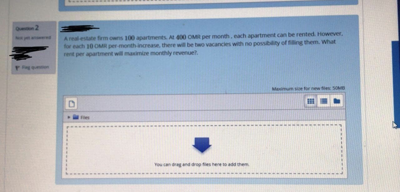 A real-estate firm owns 100 apartments. At 400 OMR per month, each apartment can be rented. However,
for each 10 OMR per-month-increase, there will be two vacancies with no possibility of filling them. What
rent per apartment will maximize monthly revenue?.
