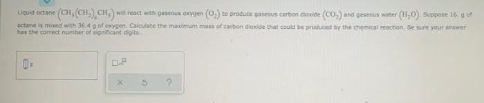 will react with gaseous oxygen (0,) to produce gaseous carbon dioxide (CO,) and gaseous water (H,0). Suppose 16. g of
octane is mixed with 36.4 g of oxygen. Calculate the maximum mass of carbon dioxide that could be produced by the chemical reaction. Be sure your answer
(CH,(CH),CH).
Liquid octane
has the correct number of significant digits
