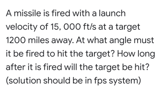 A missile is fired with a launch
velocity of 15, 000 ft/s at a target
1200 miles away. At what angle must
it be fired to hit the target? How long
after it is fired will the target be hit?
(solution should be in fps system)
