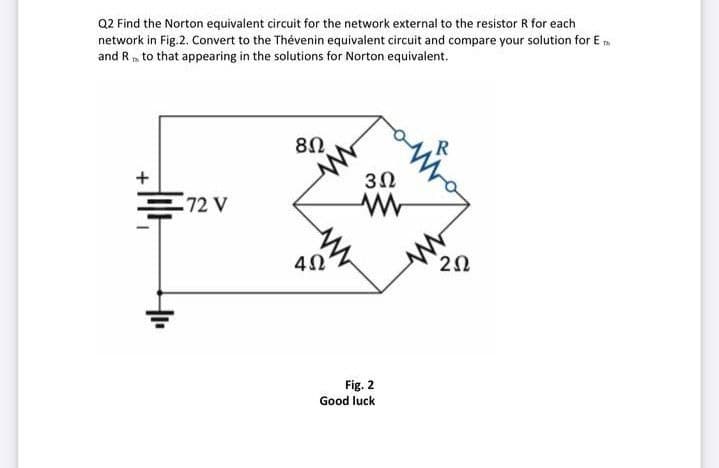 Q2 Find the Norton equivalent circuit for the network external to the resistor R for each
network in Fig.2. Convert to the Thévenin equivalent circuit and compare your solution for E m
and R, to that appearing in the solutions for Norton equivalent.
R
+
72 V
4Ω'
2Ω
Fig. 2
Good luck
