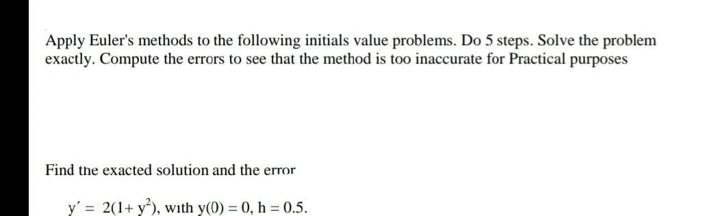 Apply Euler's methods to the following initials value problems. Do 5 steps. Solve the problem
exactly. Compute the errors to see that the method is too inaccurate for Practical purposes
Find the exacted solution and the error
y' = 2(1+ y'), with y(0) = 0, h = 0.5.
