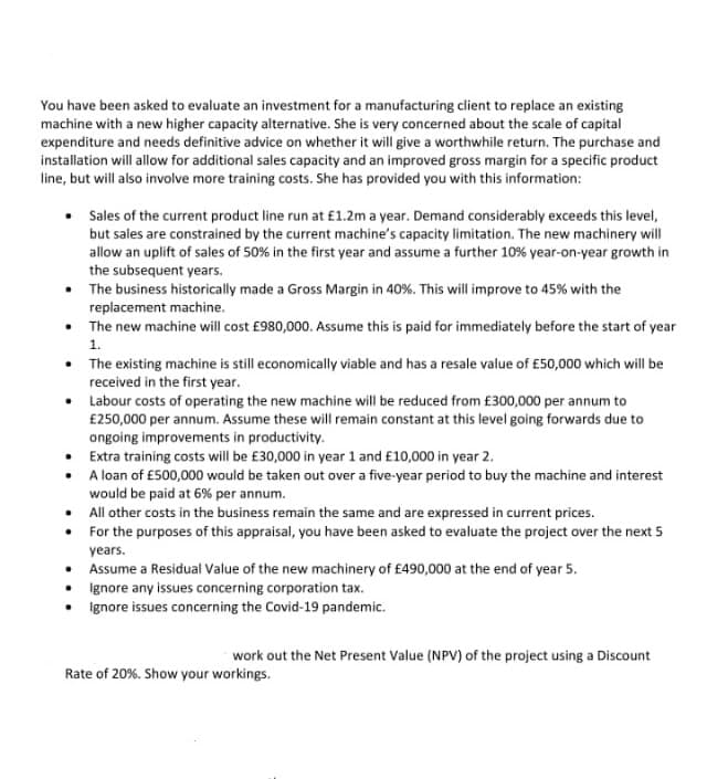 You have been asked to evaluate an investment for a manufacturing client to replace an existing
machine with a new higher capacity alternative. She is very concerned about the scale of capital
expenditure and needs definitive advice on whether it will give a worthwhile return. The purchase and
installation will allow for additional sales capacity and an improved gross margin for a specific product
line, but will also involve more training costs. She has provided you with this information:
Sales of the current product line run at £1.2m a year. Demand considerably exceeds this level,
but sales are constrained by the current machine's capacity limitation. The new machinery will
allow an uplift of sales of 50% in the first year and assume a further 10% year-on-year growth in
the subsequent years.
The business historically made a Gross Margin in 40%. This will improve to 45% with the
replacement machine.
• The new machine will cost £980,000. Assume this is paid for immediately before the start of year
1.
• The existing machine is still economically viable and has a resale value of £50,000 which will be
received in the first year.
• Labour costs of operating the new machine will be reduced from £300,000 per annum to
£250,000 per annum. Assume these will remain constant at this level going forwards due to
ongoing improvements in productivity.
Extra training costs will be £30,000 in year 1 and £10,000 in year 2.
A loan of £500,000 would be taken out over a five-year period to buy the machine and interest
would be paid at 6% per annum.
• All other costs in the business remain the same and are expressed in current prices.
• For the purposes of this appraisal, you have been asked to evaluate the project over the next 5
years.
Assume a Residual Value of the new machinery of £490,000 at the end of year 5.
Ignore any issues concerning corporation tax.
Ignore issues concerning the Covid-19 pandemic.
work out the Net Present Value (NPV) of the project using a Discount
Rate of 20%. Show your workings.
