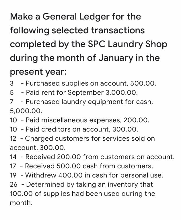Make a General Ledger for the
following selected transactions
completed by the SPC Laundry Shop
during the month of January in the
present year:
- Purchased supplies on account, 500.00.
- Paid rent for September 3,000.00.
3
7
- Purchased laundry equipment for cash,
5,000.00.
10 - Paid miscellaneous expenses, 200.00.
10 - Paid creditors on account, 300.00.
12 - Charged customers for services sold on
account, 300.00.
14 - Received 200.00 from customers on account.
17 - Received 500.00 cash from customers.
19 - Withdrew 400.00 in cash for personal use.
26 - Determined by taking an inventory that
100.00 of supplies had been used during the
month.
