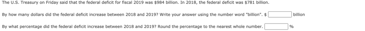 The U.S. Treasury on Friday said that the federal deficit for fiscal 2019 was $984 billion. In 2018, the federal deficit was $781 billion.
By how many dollars did the federal deficit increase between 2018 and 2019? Write your answer using the number word "billion". $
billion
By what percentage did the federal deficit increase between 2018 and 2019? Round the percentage to the nearest whole number.
%
