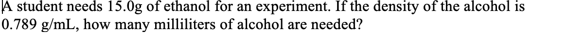 A student needs 15.0g of ethanol for an experiment. If the density of the alcohol is
0.789 g/mL, how many milliliters of alcohol are needed?
