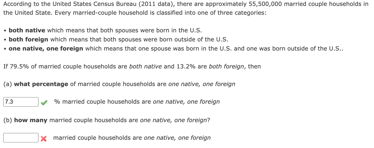 According to the United States Census Bureau (2011 data), there are approximately 55,500,000 married couple households in
the United State. Every married-couple household is classified into one of three categories:
• both native which means that both spouses were born in the U.S.
• both foreign which means that both spouses were born outside of the U.S.
• one native, one foreign which means that one spouse was born in the U.S. and one was born outside of the U.S..
If 79.5% of married couple households are both native and 13.2% are both foreign, then
(a) what percentage of married couple households are one native, one foreign
7.3
% married couple households are one native, one foreign
(b) how many married couple households are one native, one foreign?
x married couple households are one native, one foreign

