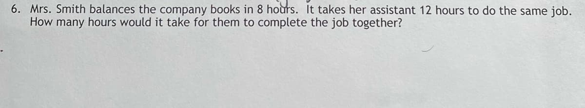 6. Mrs. Smith balances the company books in 8 hoùrs. It takes her assistant 12 hours to do the same job.
How many hours would it take for them to complete the job together?
