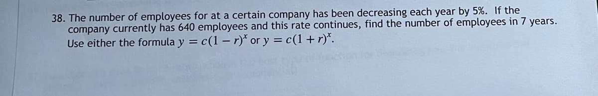 38. The number of employees for at a certain company has been decreasing each year by 5%. If the
company currently has 640 employees and this rate continues, find the number of employees in 7 years.
Use either the formula y = c(1 – r)* or y = c(1 +r)*.
