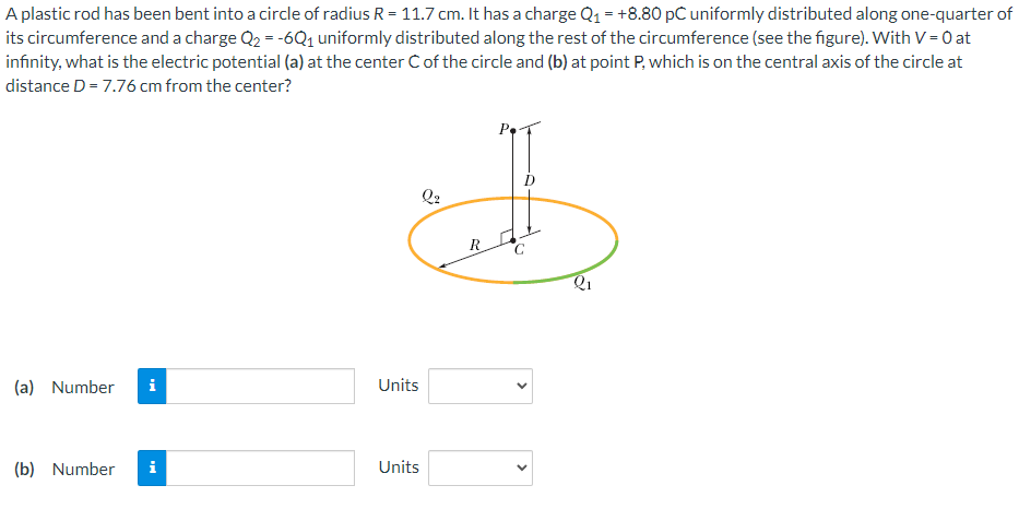 A plastic rod has been bent into a circle of radius R = 11.7 cm. It has a charge Q1 = +8.80 pC uniformly distributed along one-quarter of
its circumference and a charge Q2 = -6Q1 uniformly distributed along the rest of the circumference (see the figure). With V = 0 at
infinity, what is the electric potential (a) at the center C of the circle and (b) at point P, which is on the central axis of the circle at
distance D = 7.76 cm from the center?
Q2
(a) Number
i
Units
(b) Number
i
Units
>
