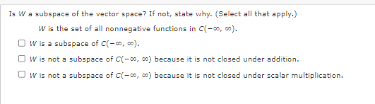 Is W a subspace of the vector space? If not, state why. (Select all that apply.)
W is the set of all nonnegative functions in C(-00, 00).
OW is a subspace of C(-00, 00).
W is not a subspace of C(-00, ∞0) because it is not closed under addition.
OW is not a subspace of C(-co, co) because it is not closed under scalar multiplication.
