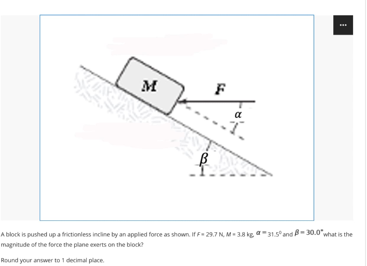 M
F
a
A block is pushed up a frictionless incline by an applied force as shown. If F= 29.7 N, M = 3.8 kg, a =31.5° and B= 30.0 what is the
%3D
magnitude of the force the plane exerts on the block?
Round your answer to 1 decimal place.
