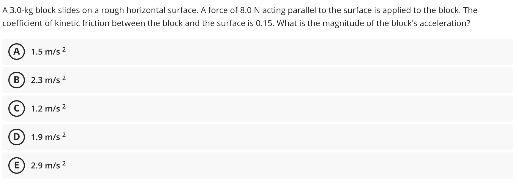 A 3.0-kg block slides on a rough horizontal surface. A force of 8.0 N acting parallel to the surface is applied to the block. TI
coefficient of kinetic friction between the block and the surface is 0.15. What is the magnitude of the block's acceleration?
A) 1.5 m/s 2
В
2.3 m/s 2
1.2 m/s 2
D
1.9 m/s 2
E) 2.9 m/s 2
