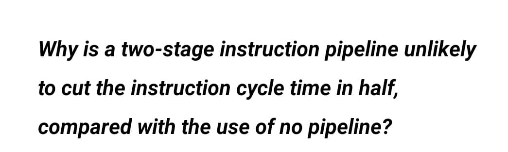 Why is a two-stage instruction pipeline unlikely
to cut the instruction cycle time in half,
compared with the use of no pipeline?