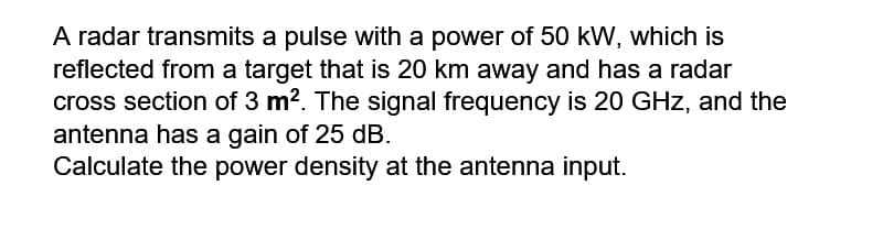 A radar transmits a pulse with a power of 50 kW, which is
reflected from a target that is 20 km away and has a radar
cross section of 3 m2. The signal frequency is 20 GHz, and the
antenna has a gain of 25 dB.
Calculate the power density at the antenna input.
