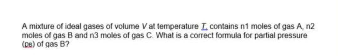 A mixture of ideal gases of volume V at temperature L contains n1 moles of gas A, n2
moles of gas B and n3 moles of gas C. What is a correct formula for partial pressure
(pe) of gas B?
