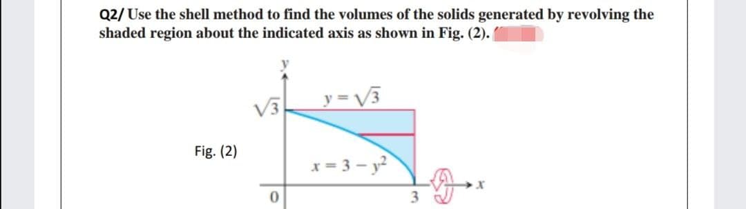 Q2/ Use the shell method to find the volumes of the solids generated by revolving the
shaded region about the indicated axis as shown in Fig. (2).
V3
y = V3
Fig. (2)
x = 3 - y?
