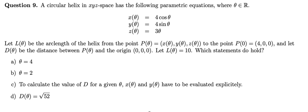 Question 9. A circular helix in xyz-space has the following parametric equations, where 0 E R.
x(0)
y(0)
z(0)
4 cos 0
4 sin 0
30
Let L(0) be the arclength of the helix from the point P(0) = (x(0), y(0), z(0)) to the point P(0) = (4,0,0), and let
D(0) be the distance between P(0) and the origin (0,0,0). Let L(0) = 10. Which statements do hold?
a) 0 = 4
b) 0 = 2
c) To calculate the value of D for a given 0, x(0) and y(0) have to be evaluated explicitely.
d) D(0) = /52
