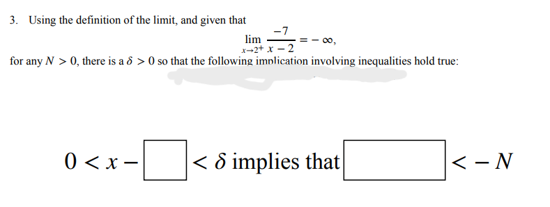 3. Using the definition of the limit, and given that
-7
lim
00,
x-2+ x – 2
for any N > 0, there is a 8 > 0 so that the following implication involving inequalities hold true:
0 < x –
|< ô implies that
<- N
