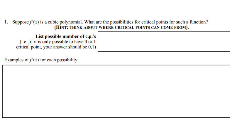 1. Suppose f'(x) is a cubic polynomial. What are the possibilities for critical points for such a fùnction?
(HINT: THINK ABOUT WHERE CRITICAL POINTS CAN COME FROM).
List possible number of c.p.'s
(i.e., if it is only possible to have 0 or 1
critical point, your answer should be 0,1)
Examples of f'(x) for each possibility:
