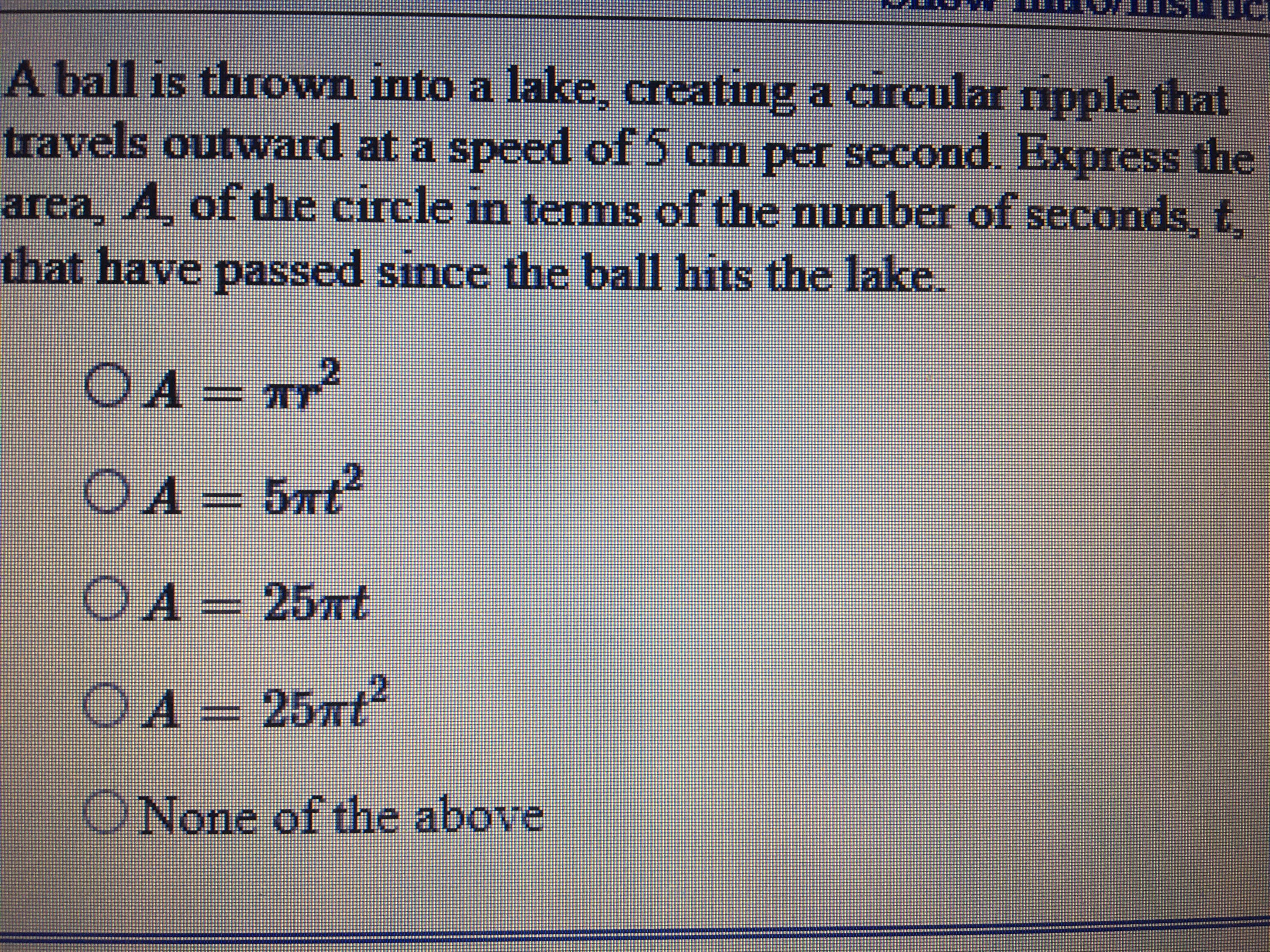 A ball is thrown into a lake, creating a circular ripple that
travels outward at a speed of 5 cm per second. Express the
area, A, of the circle in temms of the number of seconds, t,
that have passed since the ball hits the lake.
OA = TT
OA= 5xt?
OA- 25nt
OA - 25nt
ONone of the above
