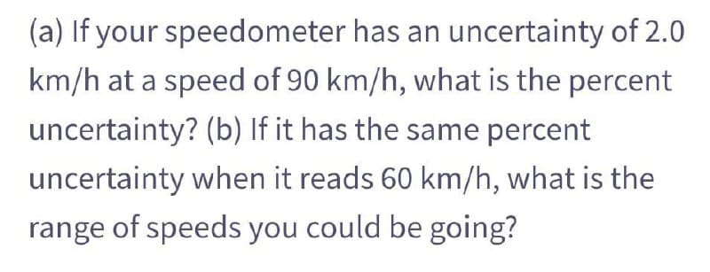 (a) If your speedometer has an uncertainty of 2.0
km/h at a speed of 90 km/h, what is the percent
uncertainty? (b) If it has the same percent
uncertainty when it reads 60 km/h, what is the
range of speeds you could be going?
