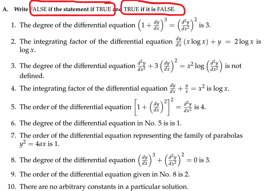 A. Write FALSE if the statement if TRUE and TRUE if it is FALSE..
3
2
1. The degree of the differential equation (1 + x)³ = (²)
dy
dx
2. The integrating factor of the differential equation (x log x) + y
=
dx
log x.
3. The degree of the differential equation
defined.
+3 (d)
(17) ²
5. The order of the differential equation [1
+
=
=x² log
=
is 3.
4. The integrating factor of the differential equation + ¼ = x² is log x.
(27) ²] ²³ -
dy
dx
d²y
dx²
8. The degree of the differential equation (14)³ + (11)²
dy
3
2
dx
dx²
d²y
dx²
is 4.
9. The order of the differential equation given in No. 8 is 2.
10. There are no arbitrary constants in a particular solution.
6. The degree of the differential equation in No. 5 is is 1.
7. The order of the differential equation representing the family of parabolas
y² = 4ax is 1.
= 0 is 3.
2 log x is
is not
