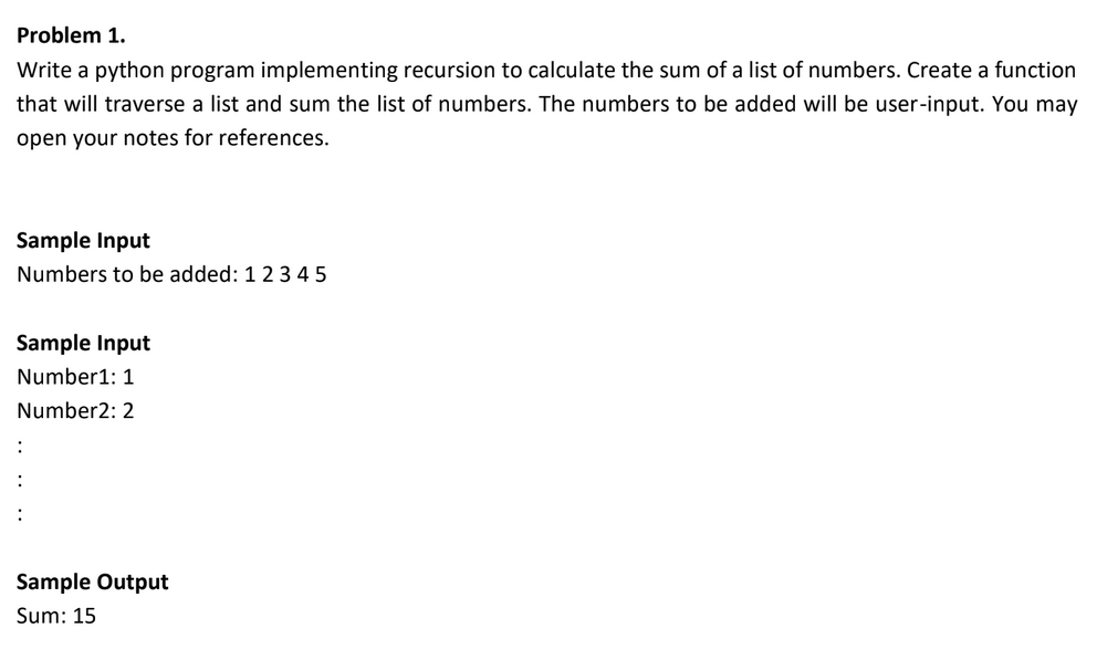 Problem 1.
Write a python program implementing recursion to calculate the sum of a list of numbers. Create a function
that will traverse a list and sum the list of numbers. The numbers to be added will be user-input. You may
open your notes for references.
Sample Input
Numbers to be added: 1 2 345
Sample Input
Number1: 1
Number2: 2
:
Sample Output
Sum: 15