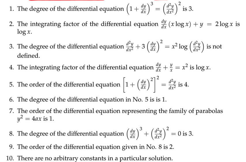 3
2
1. The degree of the differential equation (1 + d )³ = (²) ² is 3.
dy
dx
dy
2. The integrating factor of the differential equation (x log x) + y =
log x.
2
d'y
dy
3. The degree of the differential equation +3 (d)
dx
defined.
4. The integrating factor of the differential equation
=
: x² log (²) is not
dx²
+¼/= x² is log x.
5. The order of the differential equation
l equation [1+ (1) ²² — —
dy
d²y
=
dx
dx2
=
6. The degree of the differential equation in No. 5 is is 1.
7. The order of the differential equation representing the family of parabolas
y²
4ax is 1.
3
2
8. The degree of the differential equation (d)³ + (²
dy
dx
is 4.
2 log x is
= 0 is 3.
9. The order of the differential equation given in No. 8 is 2.
10. There are no arbitrary constants in a particular solution.