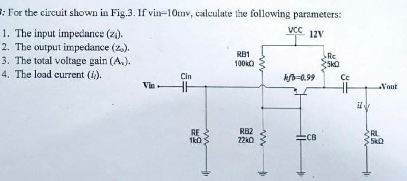 R: For the circuit shown in Fig.3. If vin=10mv, calculate the following parameters:
VC
1. The input impedance (z).
2. The output impedance (z.).
3. The total voltage gain (A.).
4. The load current (i).
12V
RB1
Rc
100ka
5kQ
Cin
hfb=0.99
Cc
Vin
HH
Vout
il V
RE
1kQ
RB2
22kO
RL
5kQ
ECB
