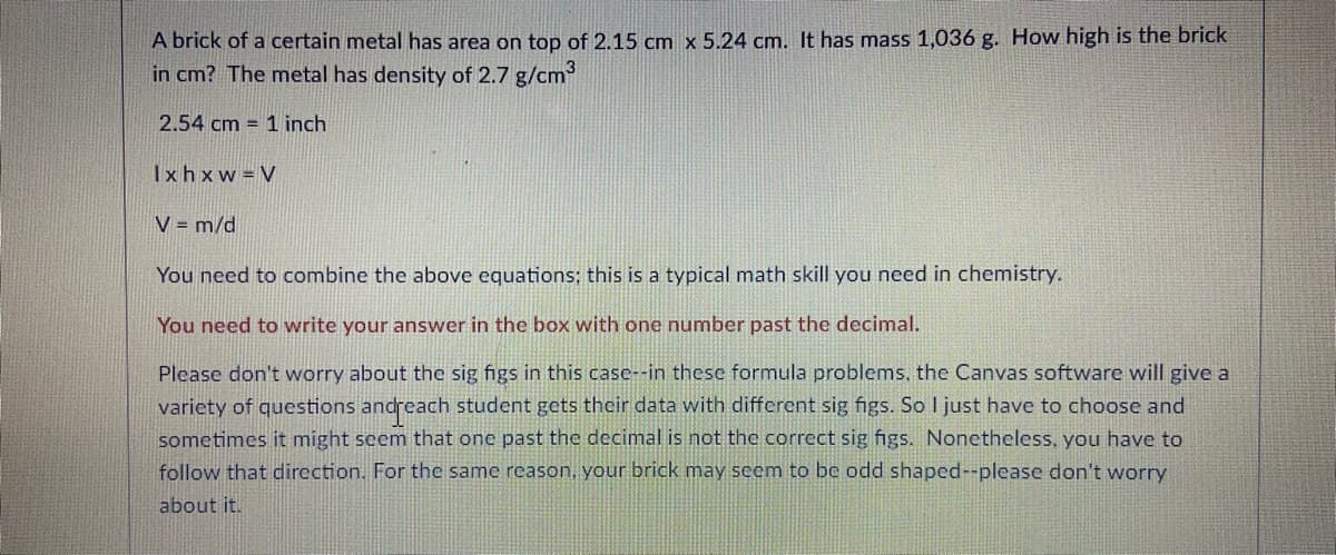 A brick of a certain metal has area on top of 2.15 cm x 5.24 cm. It has mass 1,036 g. How high is the brick
in cm? The metal has density of 2.7 g/cm
2.54 cm = 1 inch
Ixhxw V
V = m/d
You need to combine the above equations; this is a typical math skill you need in chemistry.
You need to write your answer in the box with one number past the decimal.
Please don't worry about the sig figs in this case--in these formula problems, the Canvas software will give a
variety of questions andreach student gets their data with different sig figs. So I just have to choose and
sometimes it might seem that one past the decimal is not the correct sig figs. Nonetheless, you have to
follow that direction.. For the same reason, your brick may seem to be odd shaped--please don't worry
about it.
