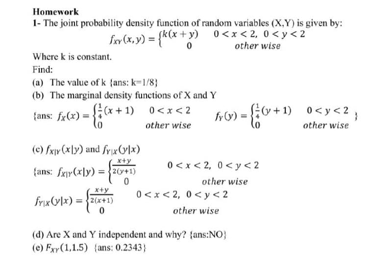 Homework
1- The joint probability density function of random variables (X,Y) is given by:
fxv (x, y) = {*(x + y
0 <x < 2, 0 < y< 2
other wise
Where k is constant.
Find:
(a) The value of k {ans: k=1/8}
(b) The marginal density functions of X and Y
(x+1)
o+1)
0<y < 2;
0 <x< 2
{ans: fx(x) = .
fy (y) =
other wise
other wise
(c) fxjy (x\y) and frxVlx)
x+y
0 < x < 2, 0 <y<2
{ans: fxjy(x|y) = {2(y+1)
other wise
x+y
0 <x< 2, 0 <y<2
fyix(y]x) = {2(x+1)
other wise
(d) Are X and Y independent and why? {ans:NO}
(e) Fxy(1,1.5) {ans: 0.2343}
