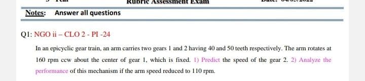 am
Notes: Answer all questions
QI: NGO ii – CLO 2- PI -24
In an epicyclic gear train, an arm carries two gears 1 and 2 having 40 and 50 teeth respectively. The arm rotates at
160 rpm ccw about the center of gear 1, which is fixed. I) Predict the speed of the gear 2. 2) Analyze the
performance of this mechanism if the arm speed reduced to 110 rpm.
