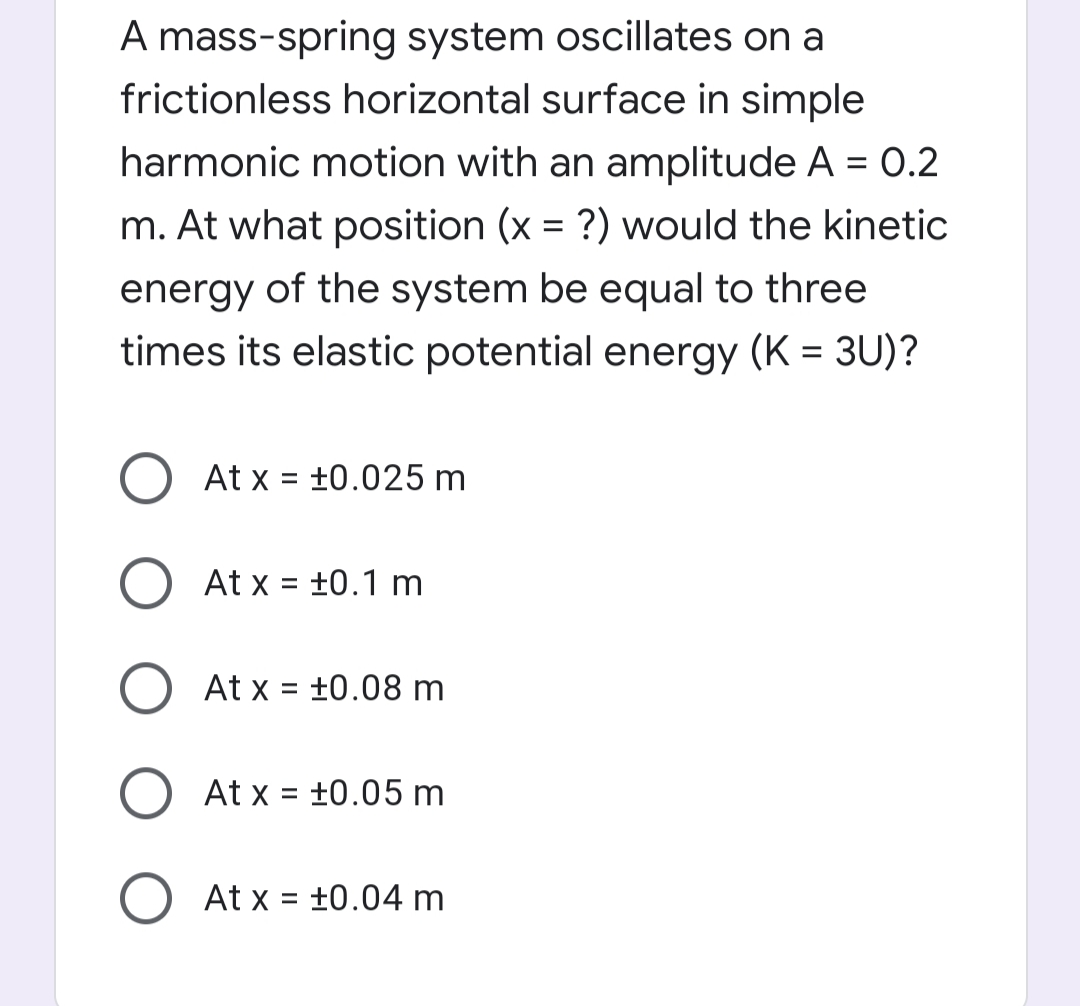 A mass-spring system oscillates on a
frictionless horizontal surface in simple
harmonic motion with an amplitude A = 0.2
%3D
m. At what position (x = ?) would the kinetic
energy of the system be equal to three
times its elastic potential energy (K = 3U)?
At x = +0.025 m
%3D
At x = +0.1 m
At x = +0.08 m
%3D
At x = +0.05 m
%D
O At x = ±0.04 m
