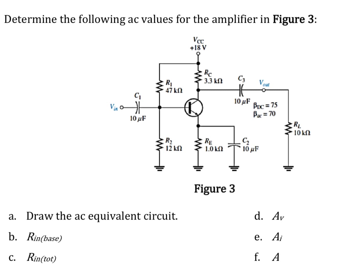Determine the following ac values for the amplifier in Figure 3:
+18 V
Re
3.3 kN
C3
V our
R1
47 kN
Via
10 μF
Bpc = 75
Bac = 70
10 μF
RL
10 kN
R2
12 kN
RE
1.0 kN
C2
10 μF
Figure 3
a. Draw the ac equivalent circuit.
d. Av
b. Rin(base)
е. А;
c. Rin(tot)
f. A
