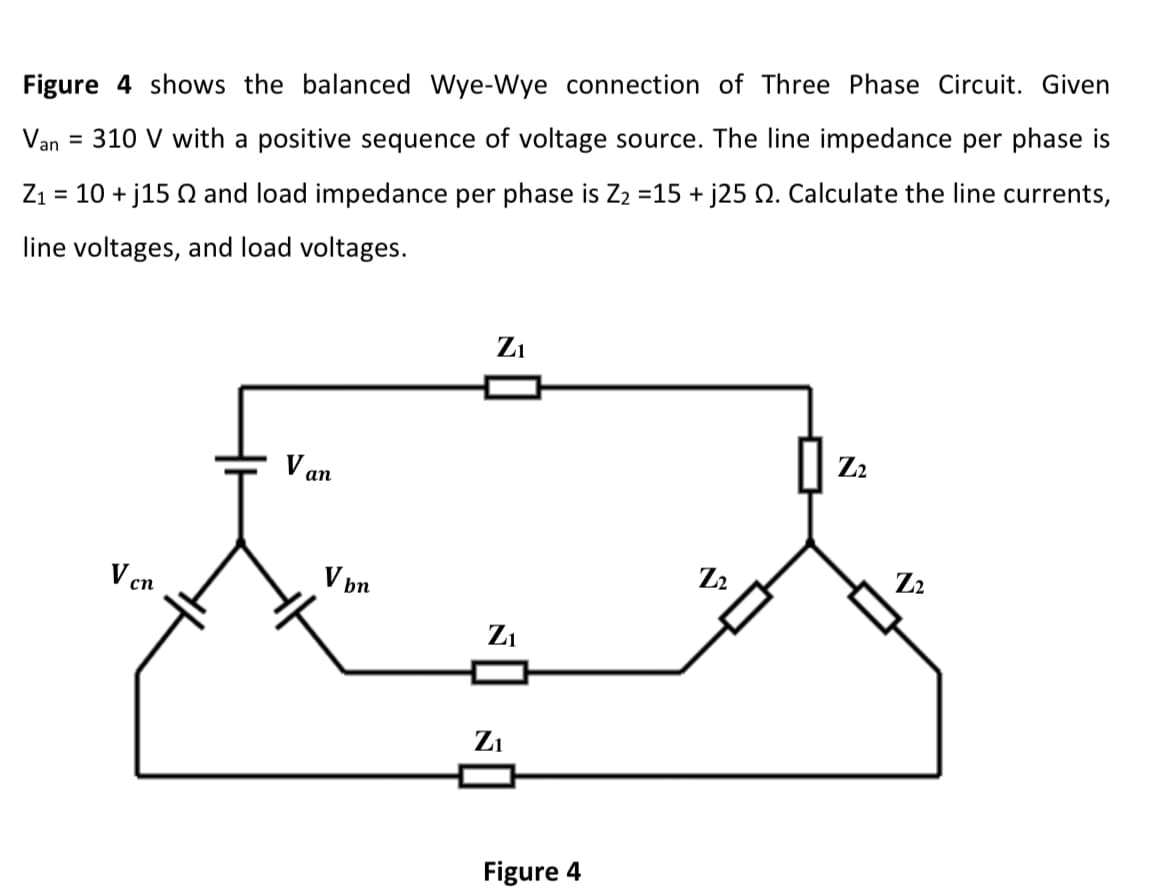 Figure 4 shows the balanced Wye-Wye connection of Three Phase Circuit. Given
Van
= 310 V with a positive sequence of voltage source. The line impedance per phase is
Z1 = 10 + j15 Q and load impedance per phase is Z2 =15 + j25 N. Calculate the line currents,
%3D
line voltages, and load voltages.
Zi
Z2
V an
Z2
Z2
V bn
V cn
Z1
Zi
Figure 4
