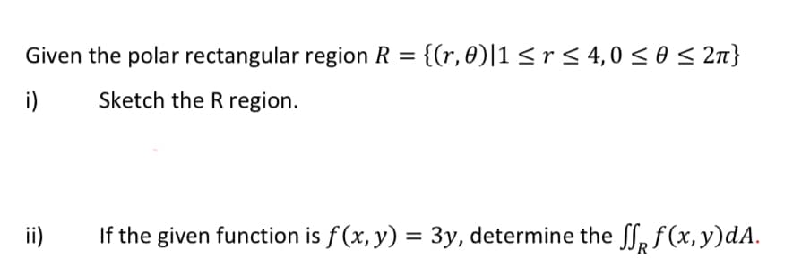Given the polar rectangular region R = {(r, 0)|1 <r< 4,0 < 0 < 2n}
i)
Sketch the R region.
ii)
If the given function is f (x, y) = 3y, determine the ff, f (x, y)dA.
%3D
