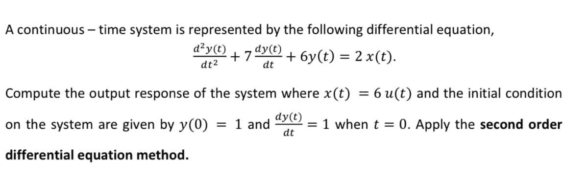 A continuous – time system is represented by the following differential equation,
d²y(t)
dy(t)
+ 7
dt
+ 6y(t) = 2 x(t).
dt2
Compute the output response of the system where x(t) = 6 u(t) and the initial condition
on the system are given by y(0) = 1 and
dy(t)
= 1 when t = 0. Apply the second order
dt
differential equation method.
