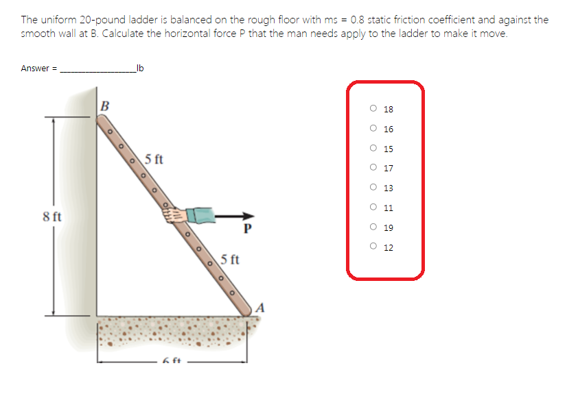 The uniform 20-pound ladder is balanced on the rough floor with ms = 0.8 static friction coefficient and against the
smooth wall at B. Calculate the horizontal force P that the man needs apply to the ladder to make it move.
Answer =
_lb
B
O 18
O 16
O 15
5 ft
O 17
O 13
O 11
8 ft
P
O 19
O 12
5 ft
O O o O
